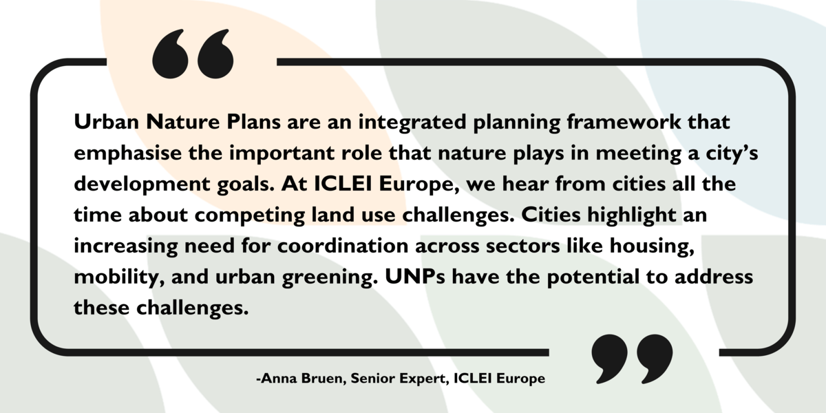 UNPs Explained Quote card: Urban Nature Plans are an integrated planning framework that emphasise the important role that nature plays in meeting a city’s development goals. At ICLEI Europe, we hear from cities all the time about competing land use challenges. Cities highlight an increasing need for coordination across sectors like housing, mobility, and urban greening. UNPs have the potential to address these challenges. Anna Bruen, Senior Expert, ICLEI Europe